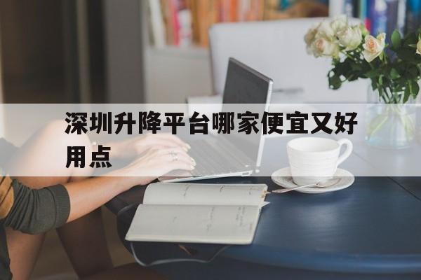 深圳升降平台哪家便宜又好用点(深圳升降式工作台品牌)